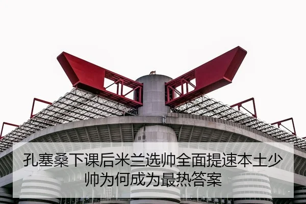孔塞桑下课后米兰选帅全面提速本土少帅为何成为最热答案