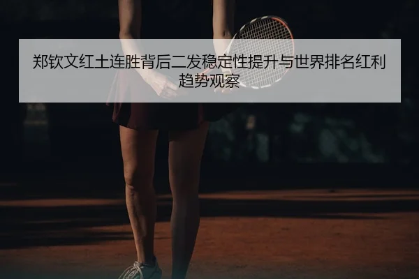 郑钦文红土连胜背后二发稳定性提升与世界排名红利趋势观察
