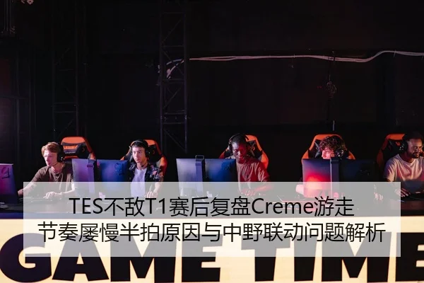 TES不敌T1赛后复盘Creme游走节奏屡慢半拍原因与中野联动问题解析