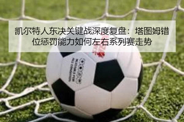 凯尔特人东决关键战深度复盘：塔图姆错位惩罚能力如何左右系列赛走势